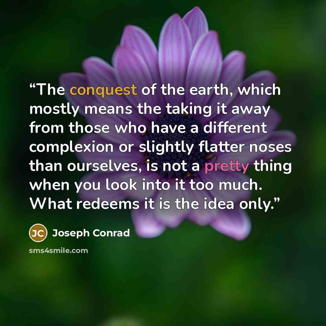 “The conquest of the earth, which mostly means the taking it away from those who have a different complexion or slightly flatter noses than ourselves, is not a pretty thing when you look into it too much. What redeems it is the idea only.” quote by Joseph Conrad