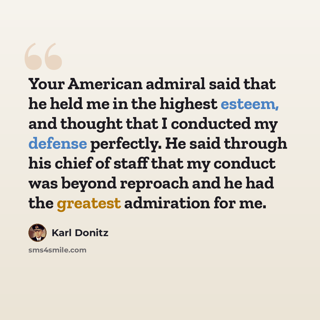 “Your American admiral said that he held me in the highest esteem, and thought that I conducted my defense perfectly. He said through his chief of staff that my conduct was beyond reproach and he had the greatest admiration for me.” quote by Karl Donitz