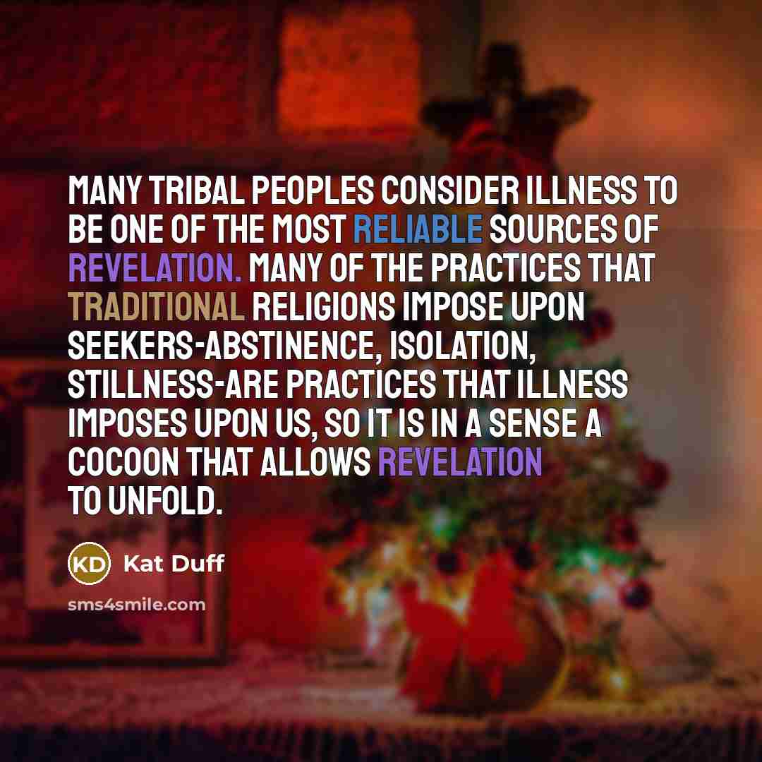 “Many tribal peoples consider illness to be one of the most reliable sources of revelation. Many of the practices that traditional religions impose upon seekers-abstinence, isolation, stillness-are practices that illness imposes upon us, so it is in a sense a cocoon that allows revelation to unfold.” quote by Kat Duff