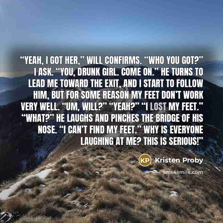 “Yeah, I got her,” Will confirms. “Who you got?” I ask. “You, drunk girl. Come on.” He turns to lead me toward the exit, and I start to follow him, but for some reason my feet don’t work very well. “Um, Will?” “Yeah?” “I lost my feet.” “What?” he laughs and pinches the bridge of his nose. “I can’t…” quote by Kristen Proby