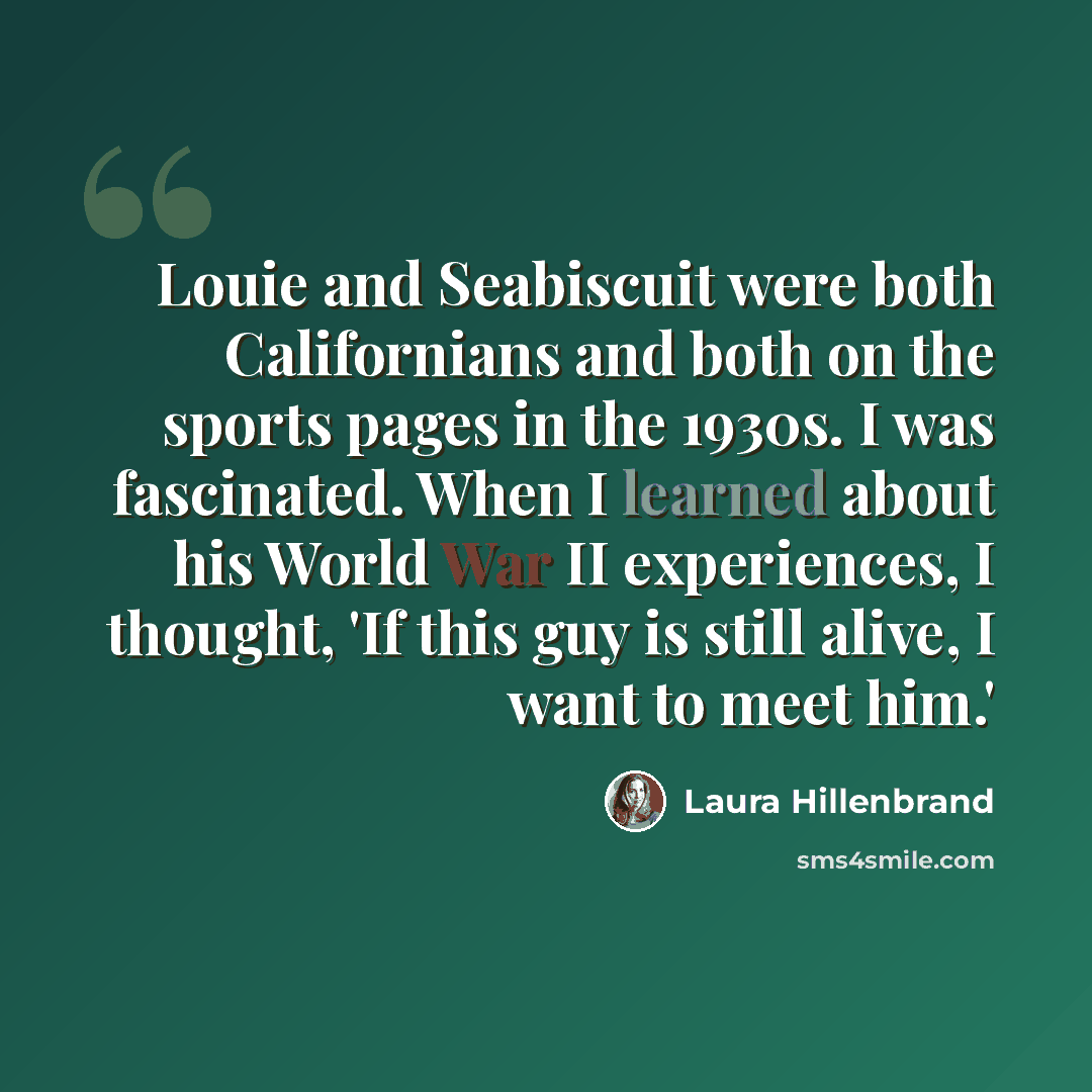 “Louie and Seabiscuit were both Californians and both on the sports pages in the 1930s. I was fascinated. When I learned about his World War II experiences, I thought, 'If this guy is still alive, I want to meet him.'” quote by Laura Hillenbrand