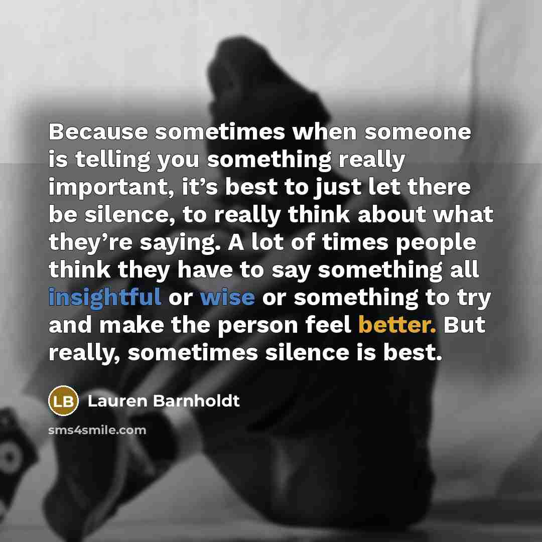 “Because sometimes when someone is telling you something really important, it’s best to just let there be silence, to really think about what they’re saying. A lot of times people think they have to say something all insightful or wise or something to try and make the person feel better. But…” quote by Lauren Barnholdt