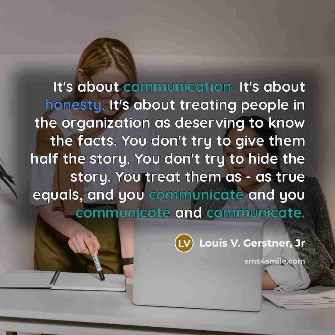 “It's about communication. It's about honesty. It's about treating people in the organization as deserving to know the facts. You don't try to give them half the story. You don't try to hide the story. You treat them as - as true equals, and you communicate and you communicate and communicate.” quote by Louis V. Gerstner, Jr