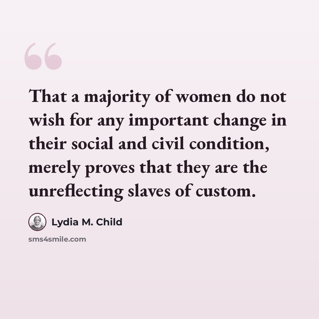 “That a majority of women do not wish for any important change in their social and civil condition, merely proves that they are the unreflecting slaves of custom.” quote by Lydia M. Child