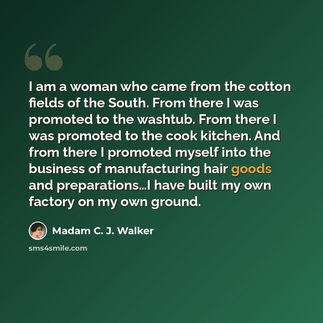 “I am a woman who came from the cotton fields of the South. From there I was promoted to the washtub. From there I was promoted to the cook kitchen. And from there I promoted myself into the business of manufacturing hair goods and preparations…I have built my own factory on my own ground.” quote by Madam C. J. Walker