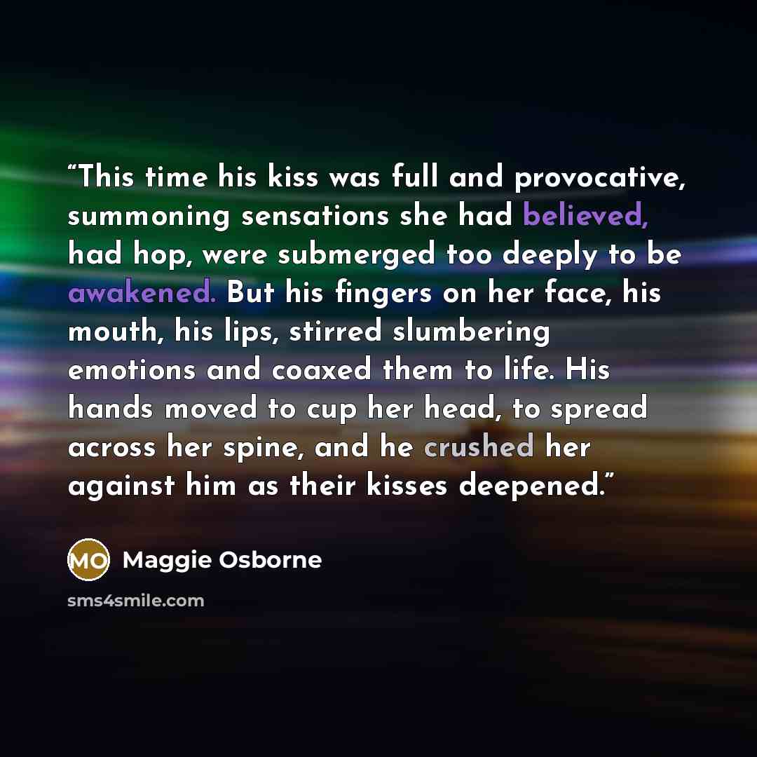 “This time his kiss was full and provocative, summoning sensations she had believed, had hop, were submerged too deeply to be awakened. But his fingers on her face, his mouth, his lips, stirred slumbering emotions and coaxed them to life. His hands moved to cup her head, to spread across her spine…” quote by Maggie Osborne
