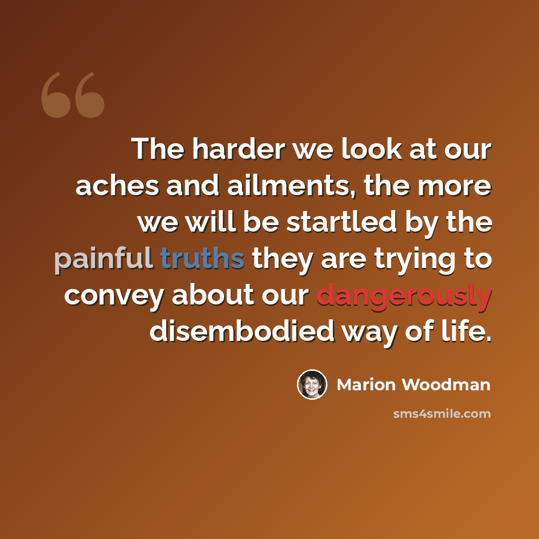 “The harder we look at our aches and ailments, the more we will be startled by the painful truths they are trying to convey about our dangerously disembodied way of life.” quote by Marion Woodman