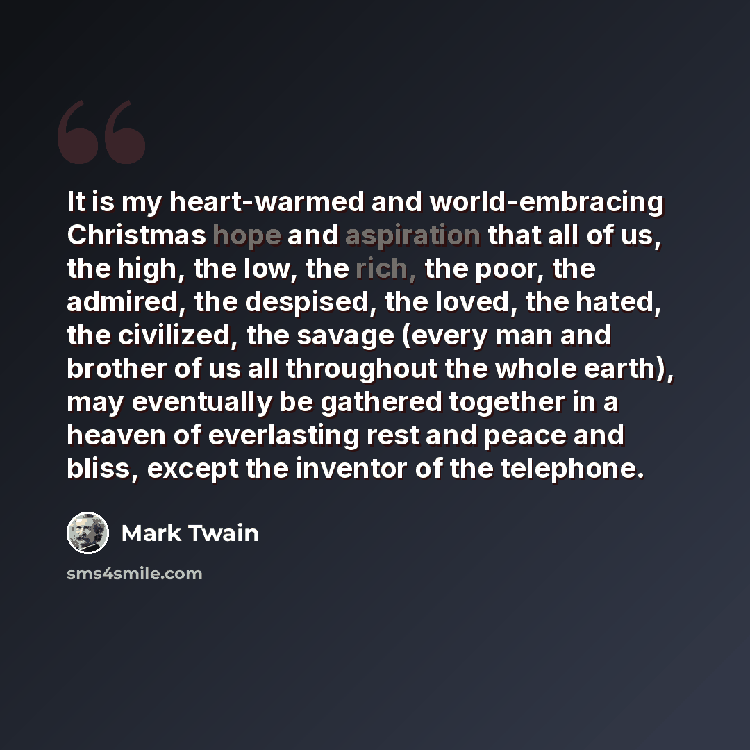 “It is my heart-warmed and world-embracing Christmas hope and aspiration that all of us, the high, the low, the rich, the poor, the admired, the despised, the loved, the hated, the civilized, the savage (every man and brother of us all throughout the whole earth), may eventually be gathered…” quote by Mark Twain
