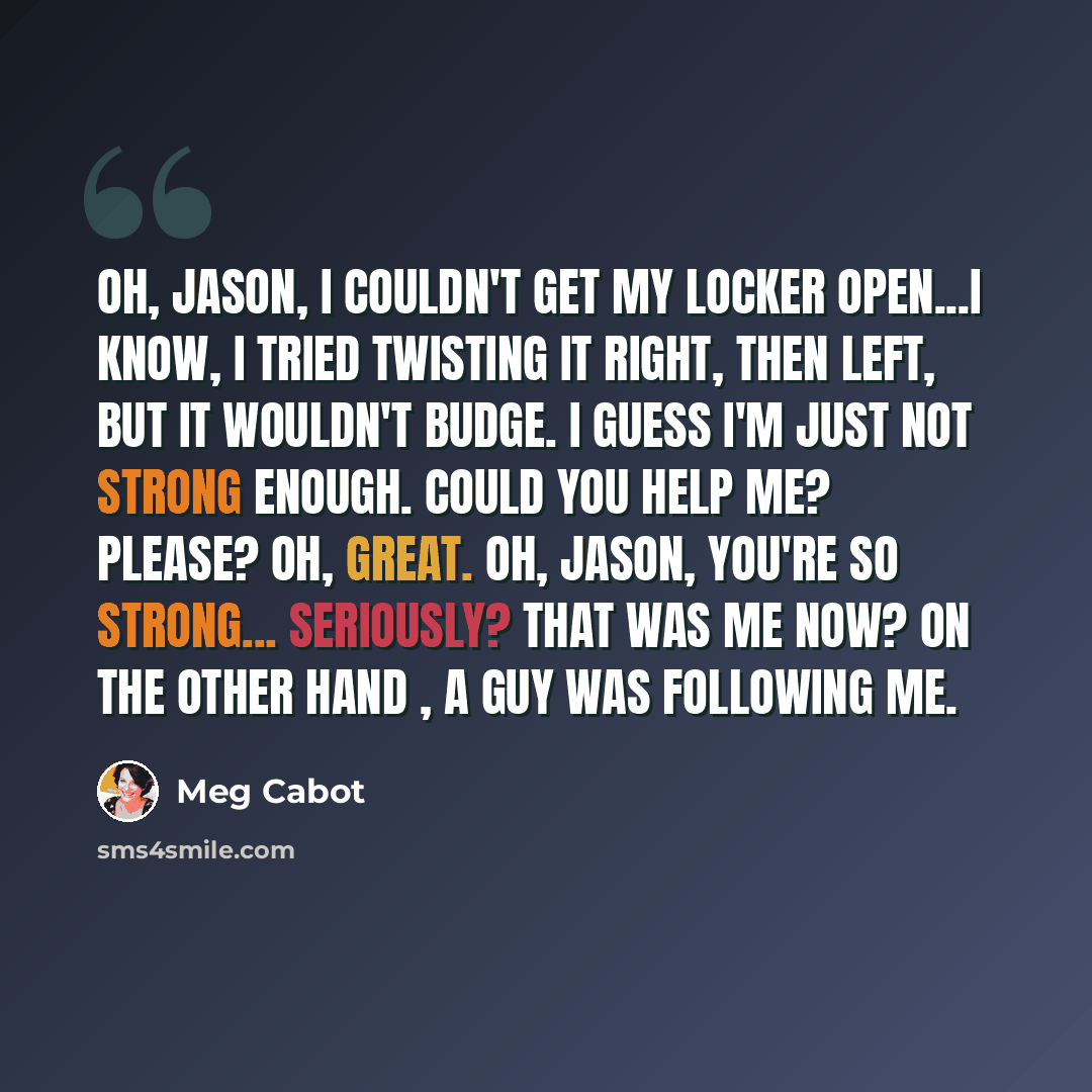 “Oh, Jason, I couldn't get my locker open...I know, I tried twisting it right, then left, but it wouldn't budge. I guess I'm just not strong enough. Could you help me? Please? Oh, great. Oh, Jason, you're so strong... Seriously? That was me now? On the other hand , a guy was following me.” quote by Meg Cabot