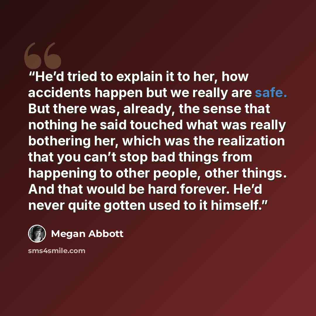 “He’d tried to explain it to her, how accidents happen but we really are safe. But there was, already, the sense that nothing he said touched what was really bothering her, which was the realization that you can’t stop bad things from happening to other people, other things. And that would be hard…” quote by Megan Abbott