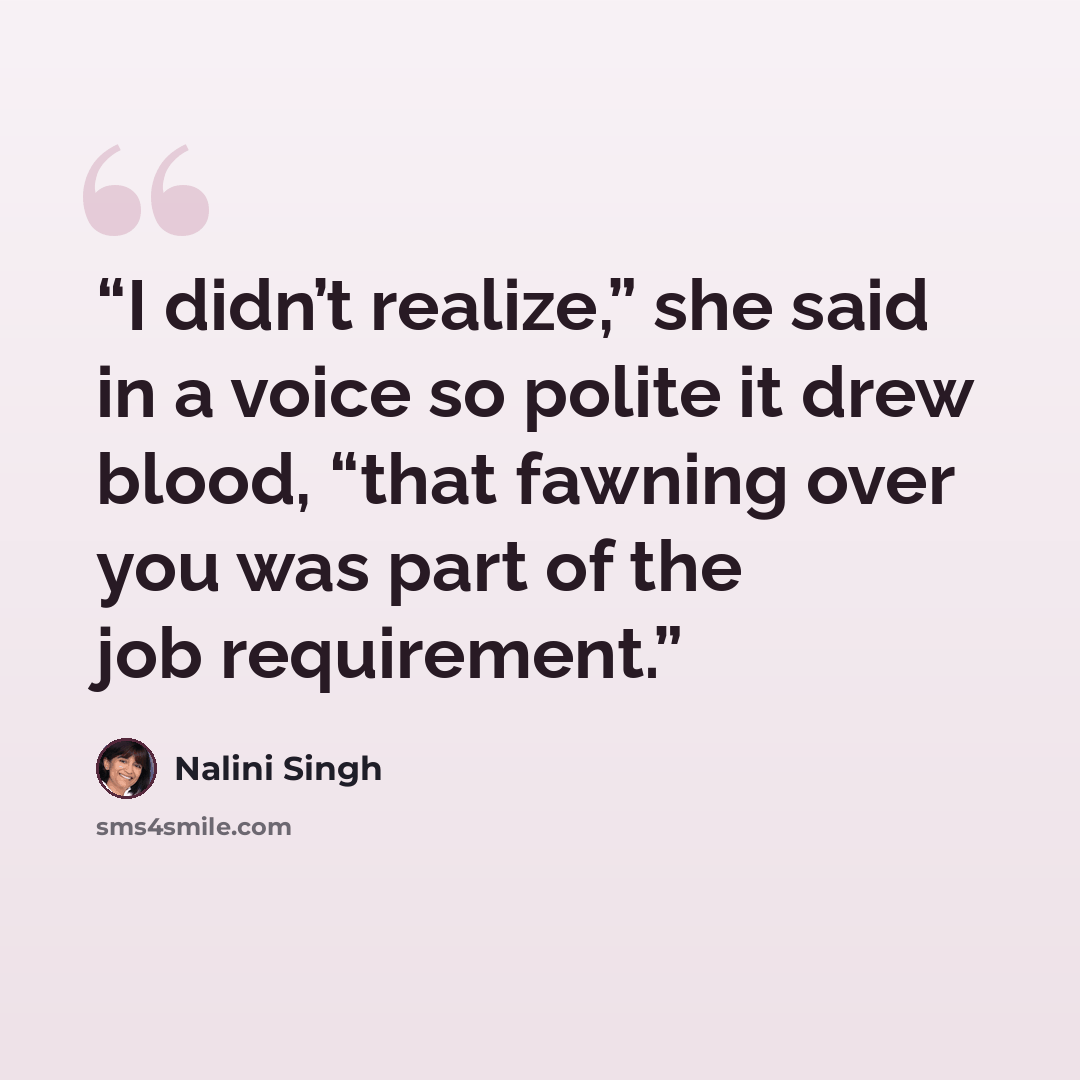 “I didn’t realize,” she said in a voice so polite it drew blood, “that fawning over you was part of the job requirement.” quote by Nalini Singh