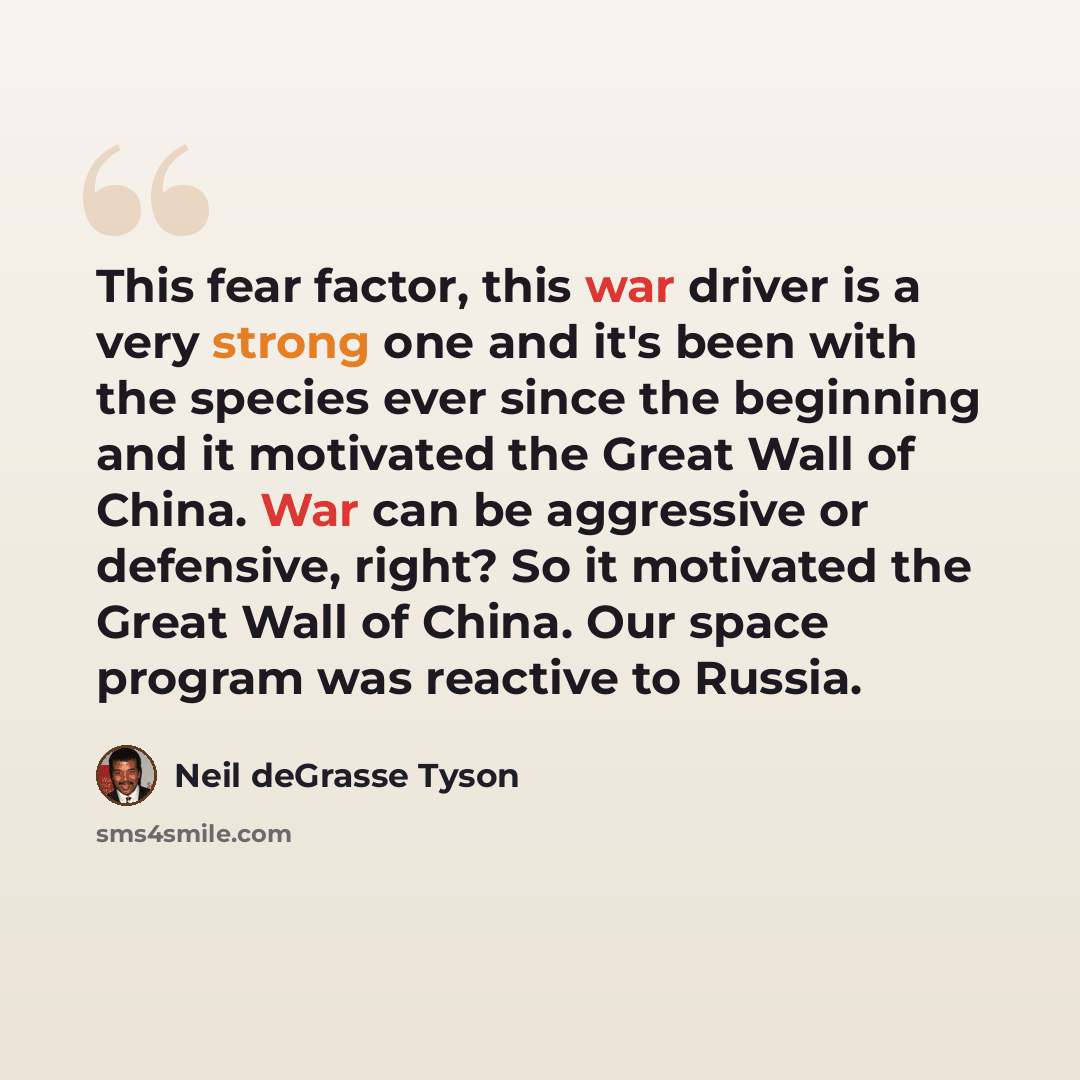 “This fear factor, this war driver is a very strong one and it's been with the species ever since the beginning and it motivated the Great Wall of China. War can be aggressive or defensive, right? So it motivated the Great Wall of China. Our space program was reactive to Russia.” quote by Neil deGrasse Tyson