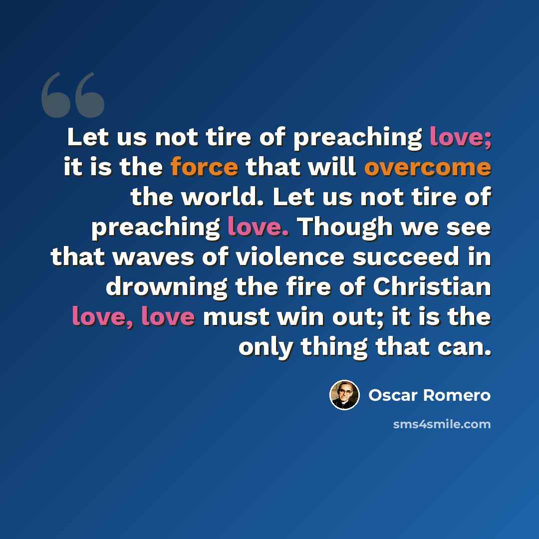 “Let us not tire of preaching love; it is the force that will overcome the world. Let us not tire of preaching love. Though we see that waves of violence succeed in drowning the fire of Christian love, love must win out; it is the only thing that can.” quote by Oscar Romero