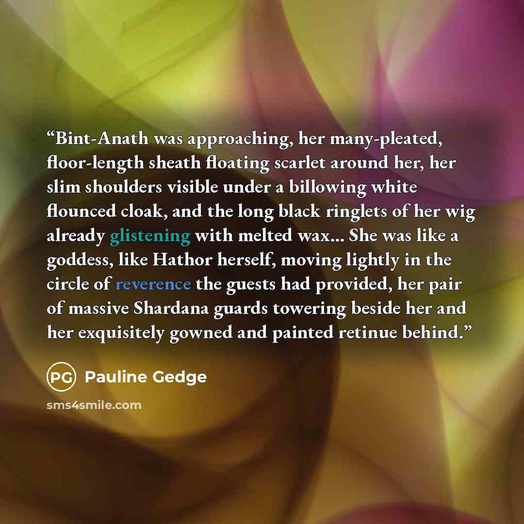 “Bint-Anath was approaching, her many-pleated, floor-length sheath floating scarlet around her, her slim shoulders visible under a billowing white flounced cloak, and the long black ringlets of her wig already glistening with melted wax... She was like a goddess, like Hathor herself, moving lightly…” quote by Pauline Gedge