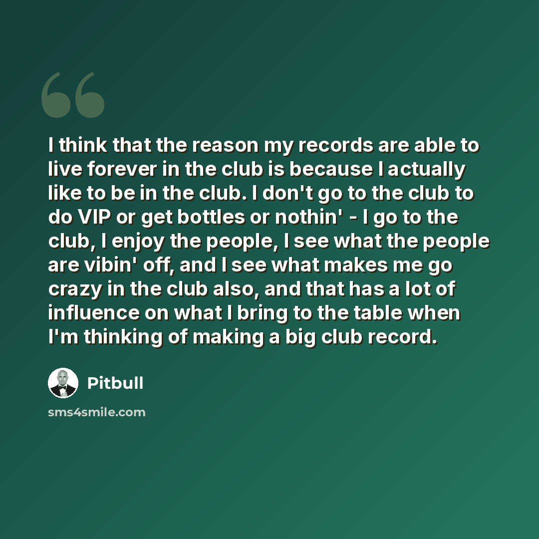 “I think that the reason my records are able to live forever in the club is because I actually like to be in the club. I don't go to the club to do VIP or get bottles or nothin' - I go to the club, I enjoy the people, I see what the people are vibin' off, and I see what makes me go crazy in the…” quote by Pitbull