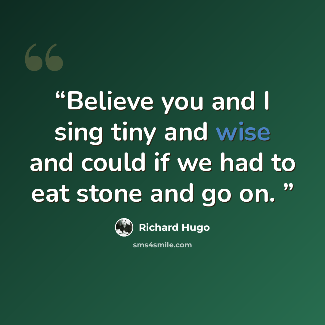 “Believe you and I sing tiny and wise and could if we had to eat stone and go on.” quote by RICHARD HUGO