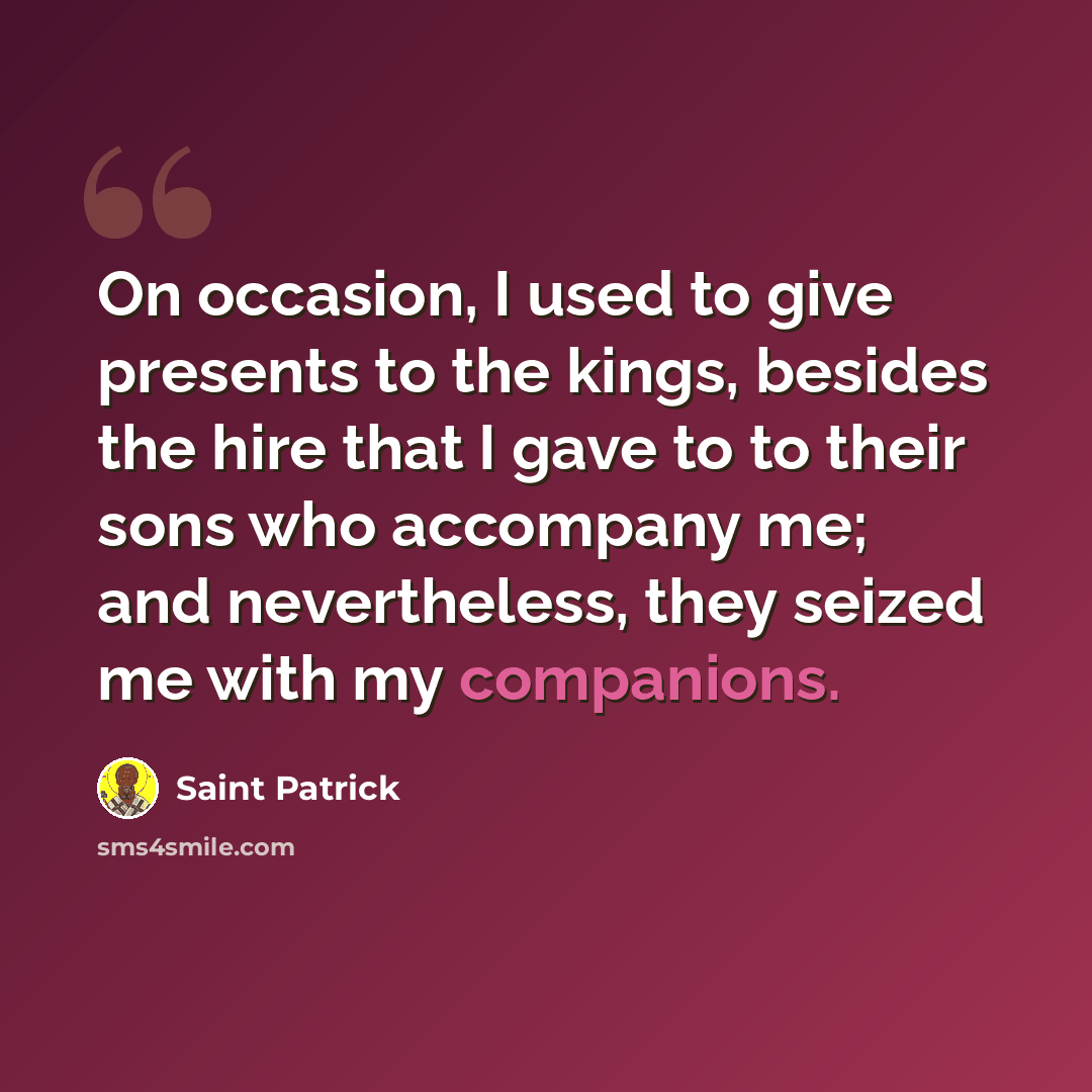 “On occasion, I used to give presents to the kings, besides the hire that I gave to to their sons who accompany me; and nevertheless, they seized me with my companions.” quote by Saint Patrick