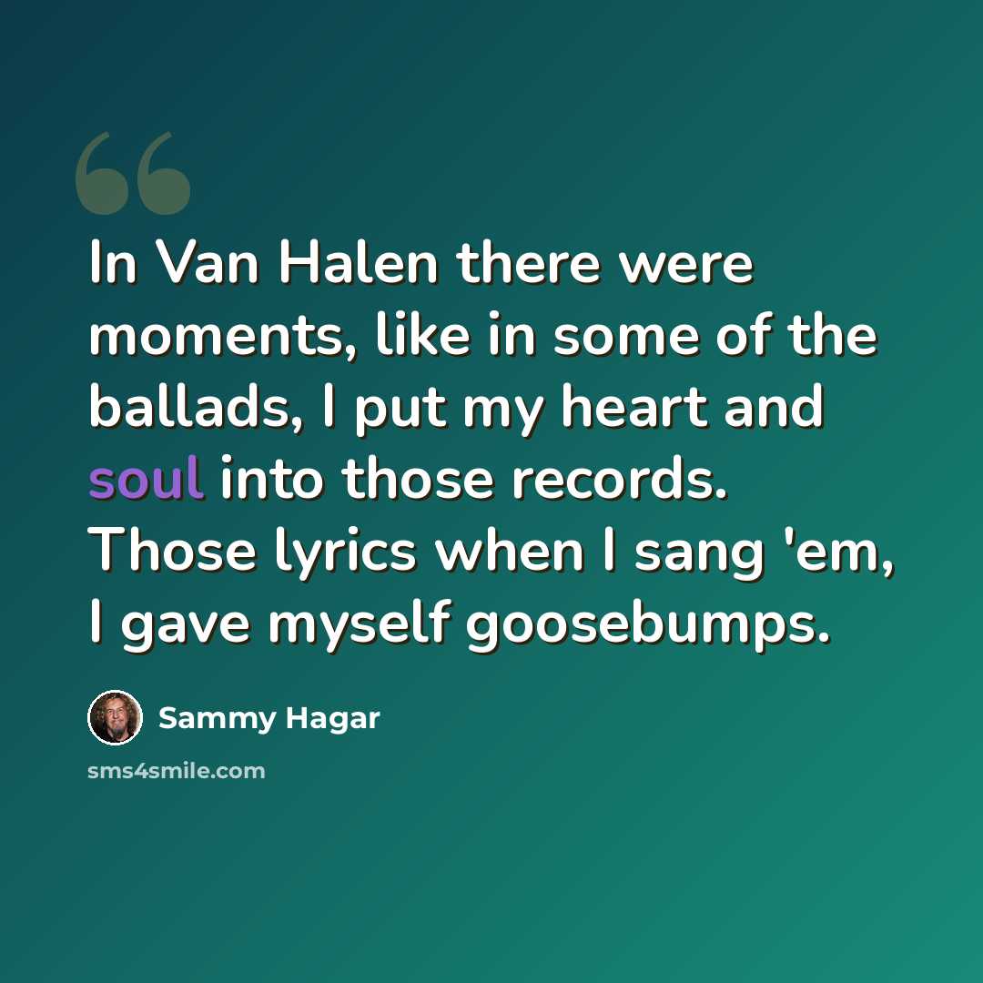 “In Van Halen there were moments, like in some of the ballads, I put my heart and soul into those records. Those lyrics when I sang 'em, I gave myself goosebumps.” quote by Sammy Hagar
