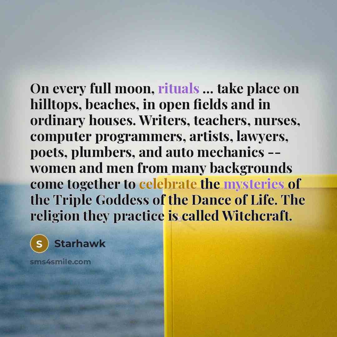 “On every full moon, rituals ... take place on hilltops, beaches, in open fields and in ordinary houses. Writers, teachers, nurses, computer programmers, artists, lawyers, poets, plumbers, and auto mechanics -- women and men from many backgrounds come together to celebrate the mysteries of the…” quote by Starhawk