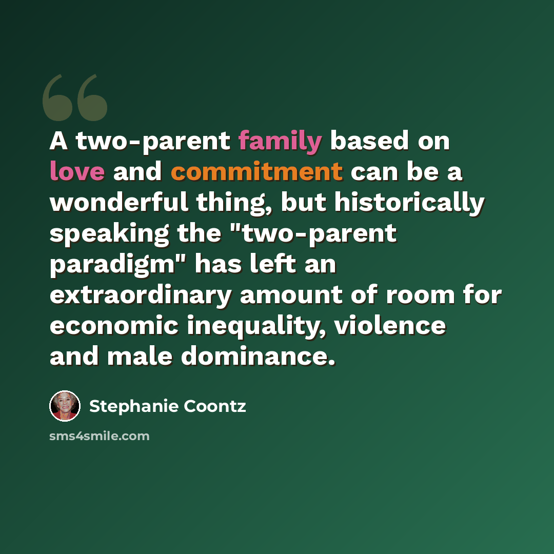 “A two-parent family based on love and commitment can be a wonderful thing, but historically speaking the "two-parent paradigm" has left an extraordinary amount of room for economic inequality, violence and male dominance.” quote by Stephanie Coontz