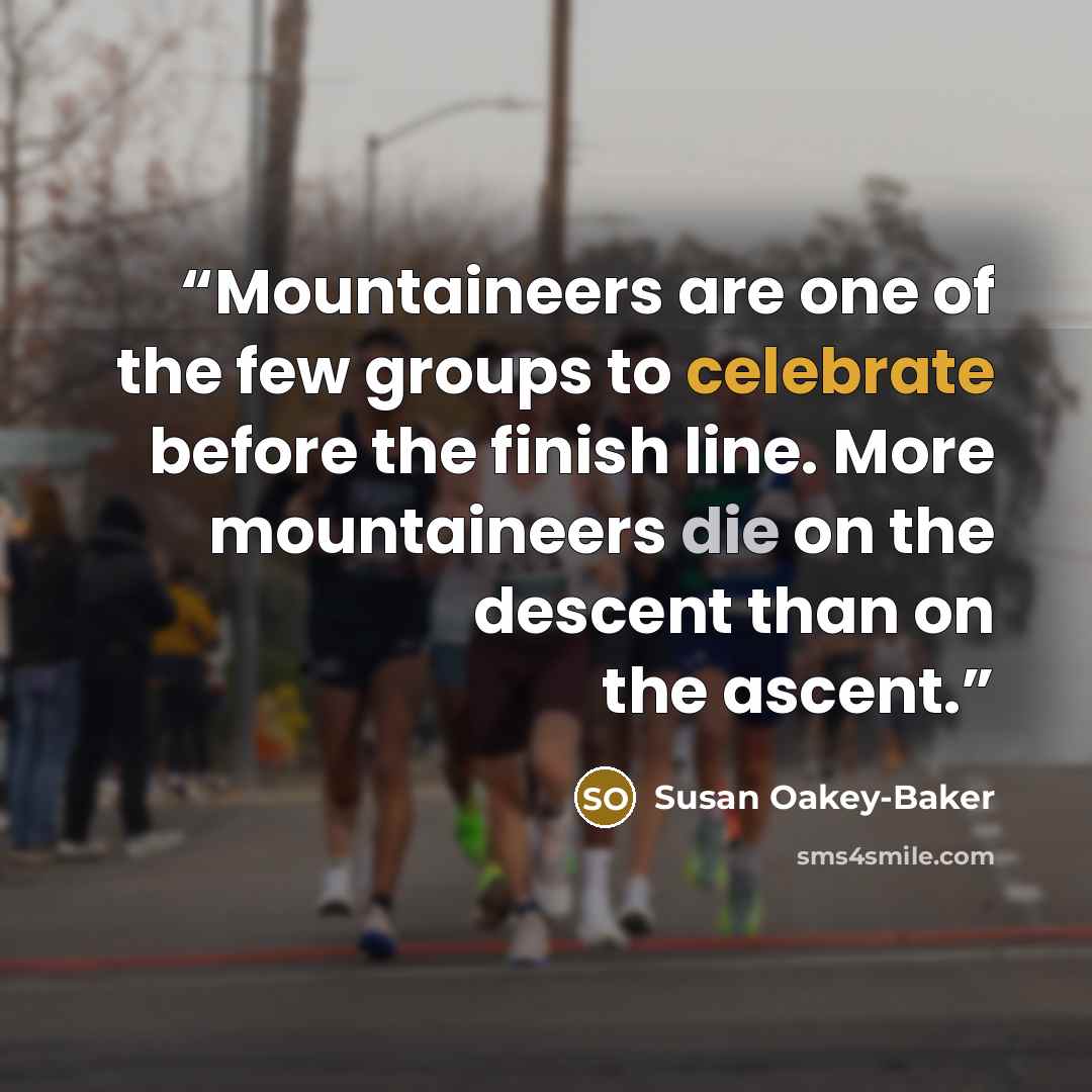 “Mountaineers are one of the few groups to celebrate before the finish line. More mountaineers die on the descent than on the ascent.” quote by Susan Oakey-Baker