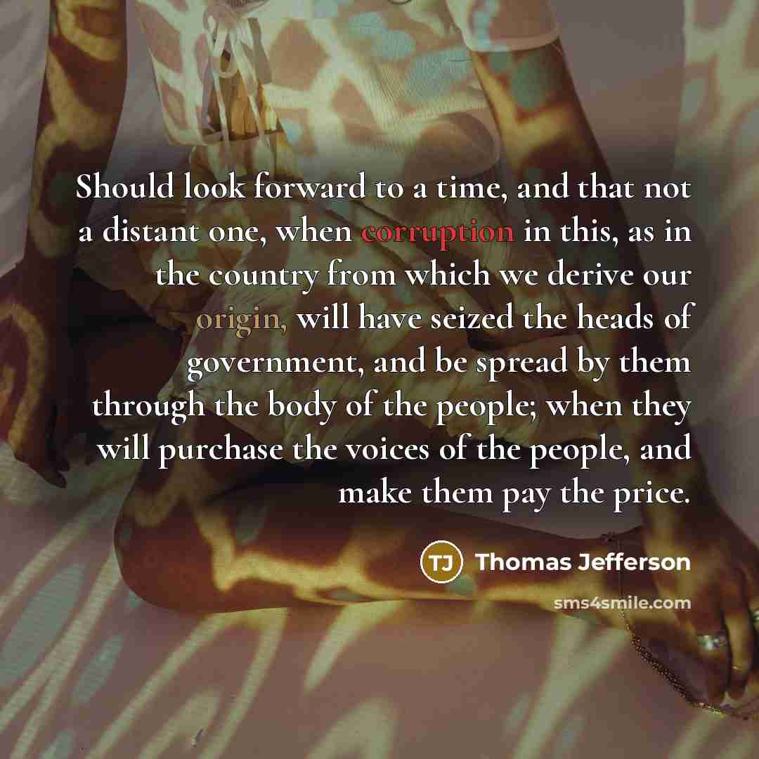 “Should look forward to a time, and that not a distant one, when corruption in this, as in the country from which we derive our origin, will have seized the heads of government, and be spread by them through the body of the people; when they will purchase the voices of the people, and make them pay…” quote by Thomas Jefferson