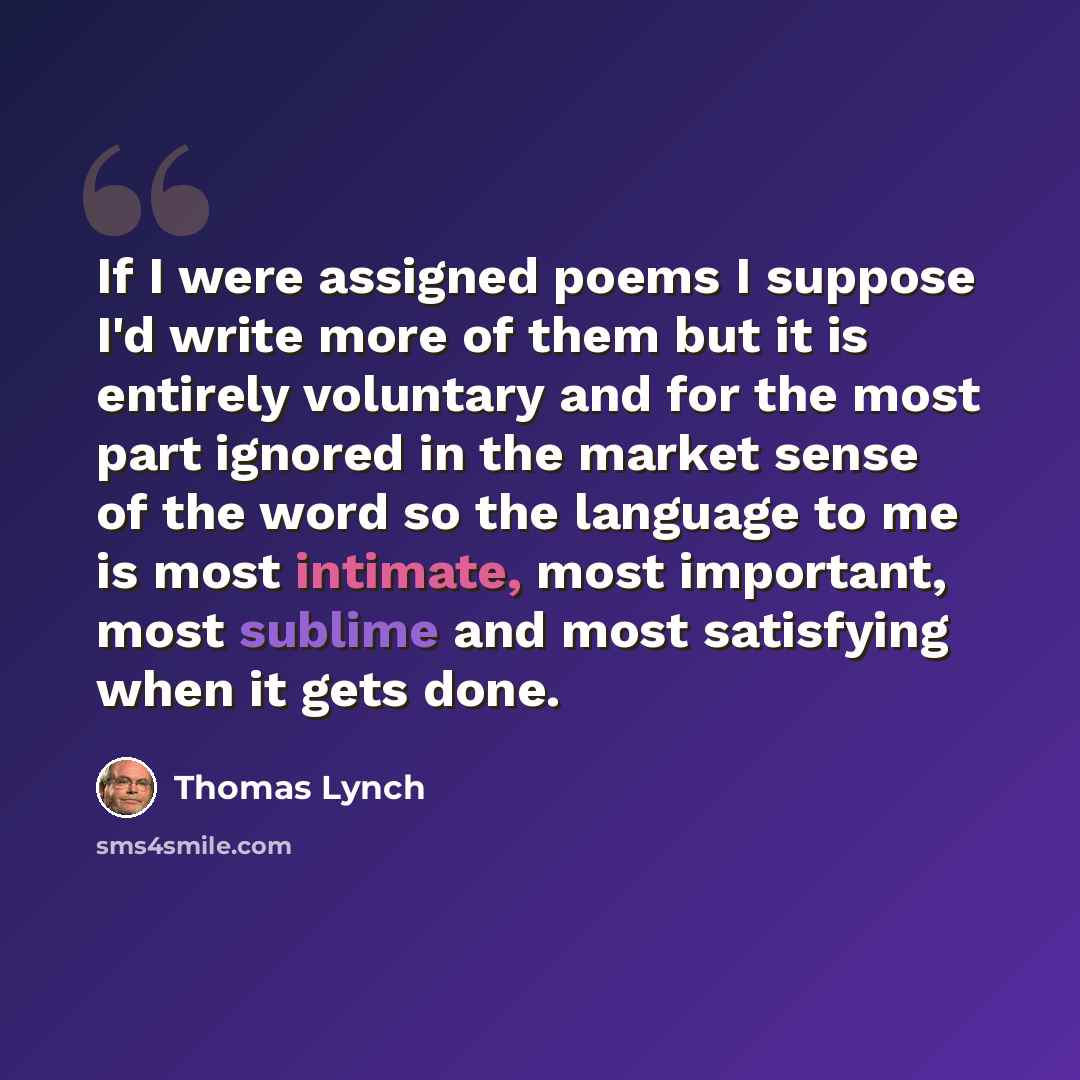 “If I were assigned poems I suppose I'd write more of them but it is entirely voluntary and for the most part ignored in the market sense of the word so the language to me is most intimate, most important, most sublime and most satisfying when it gets done.” quote by Thomas Lynch