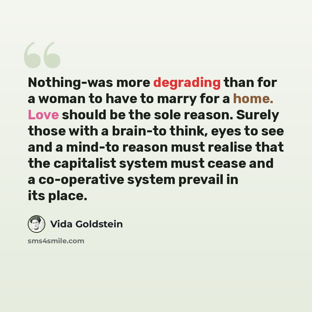 “Nothing-was more degrading than for a woman to have to marry for a home. Love should be the sole reason. Surely those with a brain-to think, eyes to see and a mind-to reason must realise that the capitalist system must cease and a co-operative system prevail in its place.” quote by Vida Goldstein