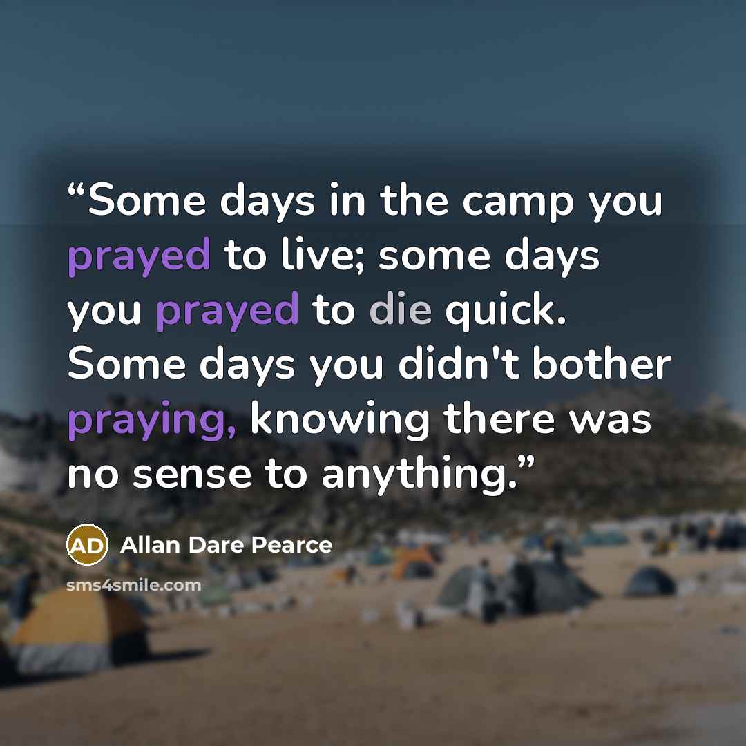 “Some days in the camp you prayed to live; some days you prayed to die quick. Some days you didn't bother praying, knowing there was no sense to anything.” quote by Allan Dare Pearce