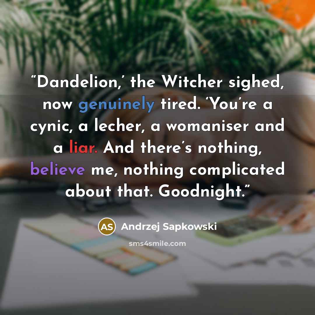 “Dandelion,’ the Witcher sighed, now genuinely tired. ‘You’re a cynic, a lecher, a womaniser and a liar. And there’s nothing, believe me, nothing complicated about that. Goodnight.” quote by Andrzej Sapkowski