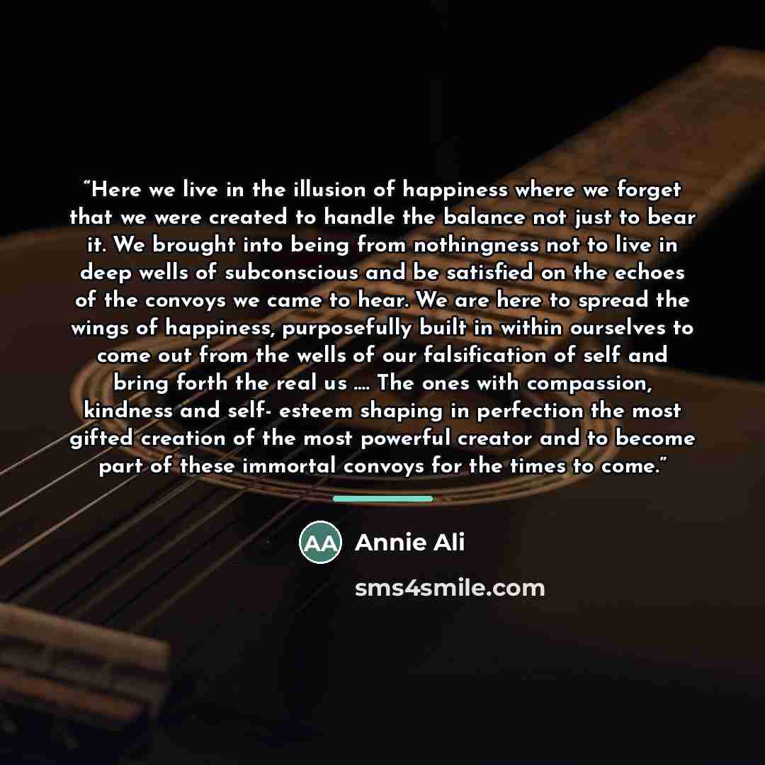 “Here we live in the illusion of happiness where we forget that we were created to handle the balance not just to bear it. We brought into being from nothingness not to live in deep wells of subconscious and be satisfied on the echoes of the convoys we came to hear. We are here to spread the wings…” quote by Annie Ali