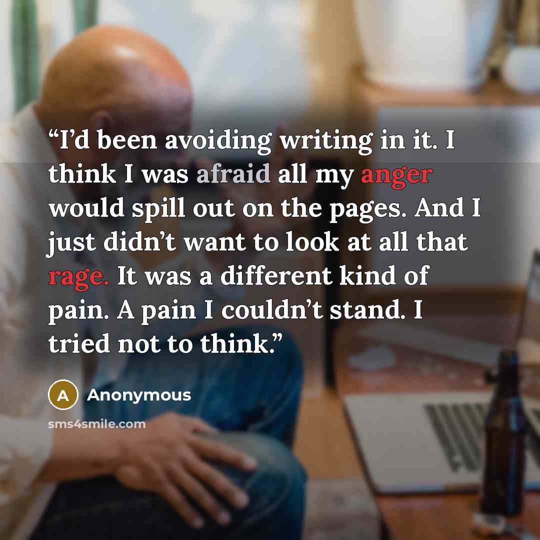 “I’d been avoiding writing in it. I think I was afraid all my anger would spill out on the pages. And I just didn’t want to look at all that rage. It was a different kind of pain. A pain I couldn’t stand. I tried not to think.” quote by Anonymous