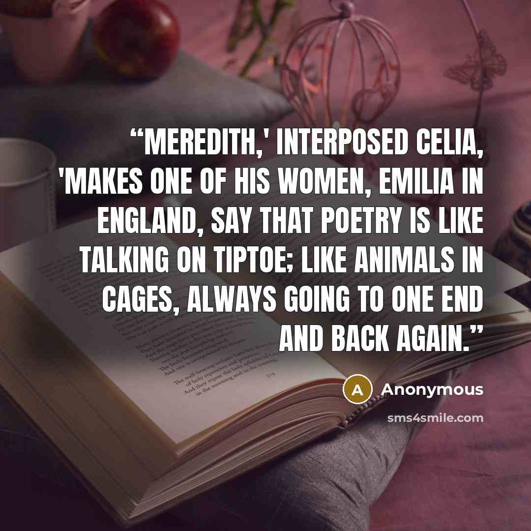 “Meredith,' interposed Celia, 'makes one of his women, Emilia in England, say that poetry is like talking on tiptoe; like animals in cages, always going to one end and back again.” quote by Anonymous