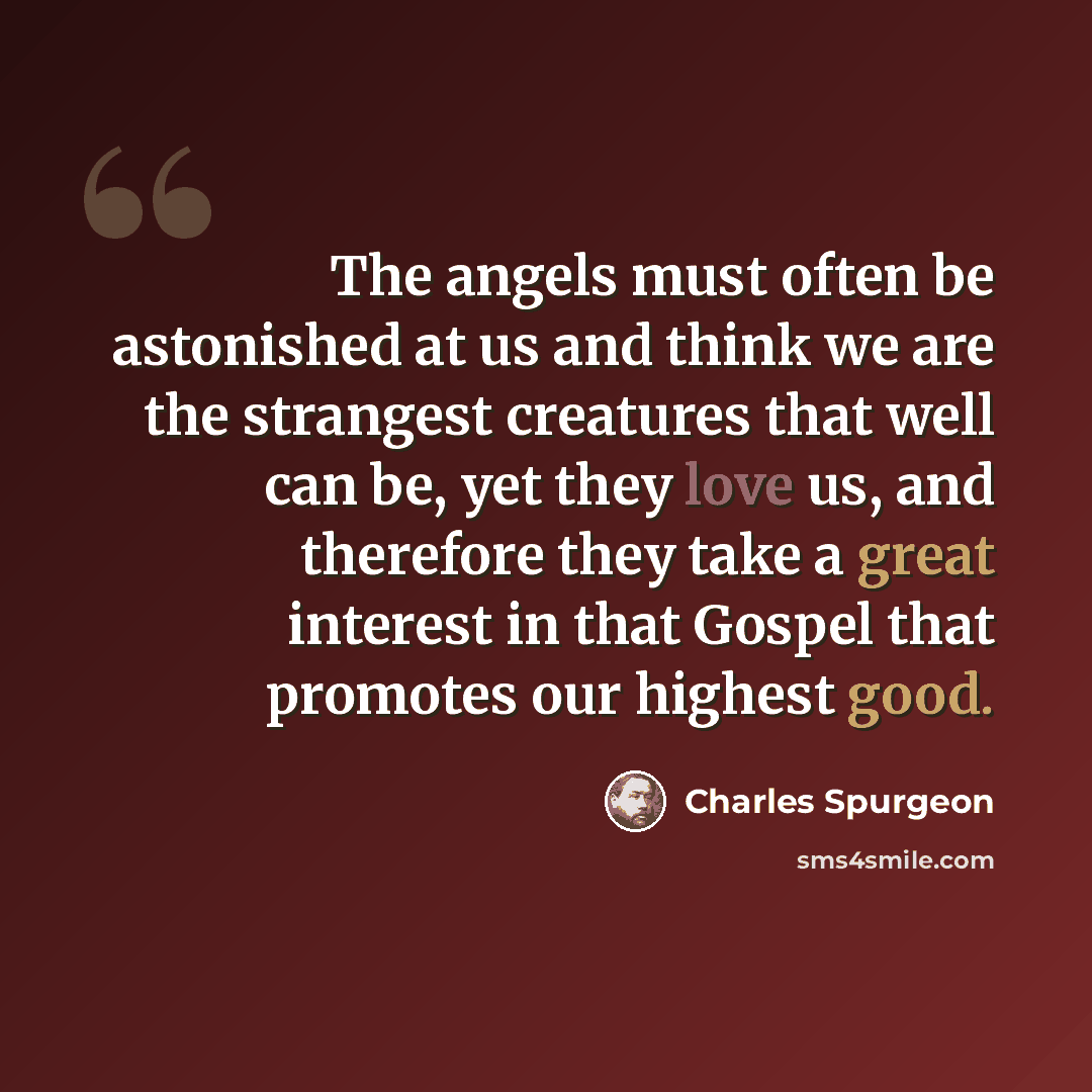 “The angels must often be astonished at us and think we are the strangest creatures that well can be, yet they love us, and therefore they take a great interest in that Gospel that promotes our highest good.” quote by Charles Spurgeon
