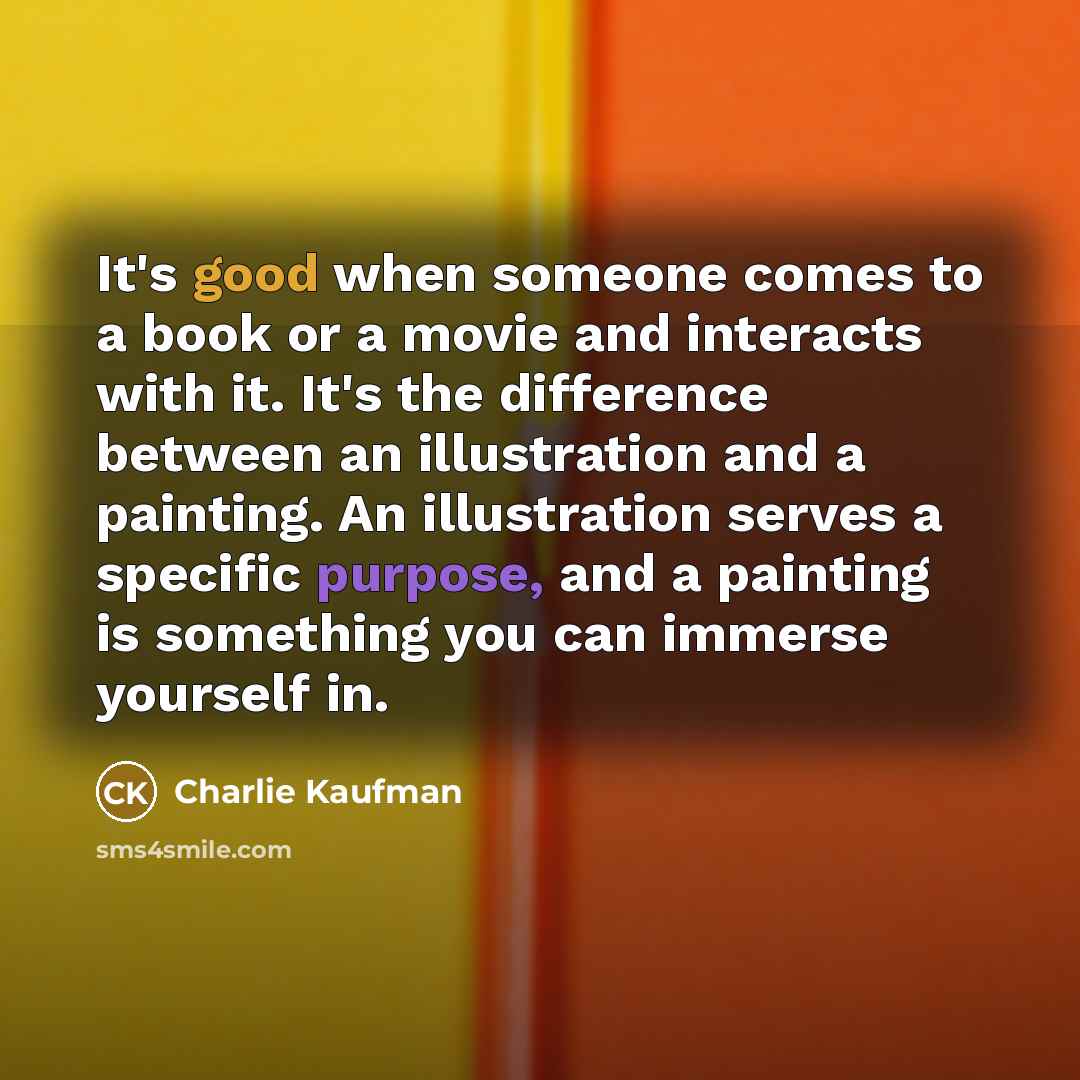 “It's good when someone comes to a book or a movie and interacts with it. It's the difference between an illustration and a painting. An illustration serves a specific purpose, and a painting is something you can immerse yourself in.” quote by Charlie Kaufman