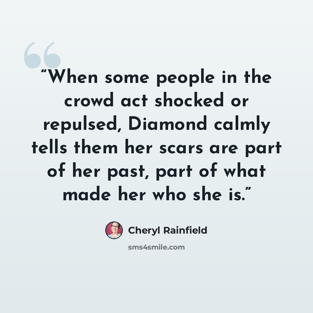 “When some people in the crowd act shocked or repulsed, Diamond calmly tells them her scars are part of her past, part of what made her who she is.” quote by Cheryl Rainfield