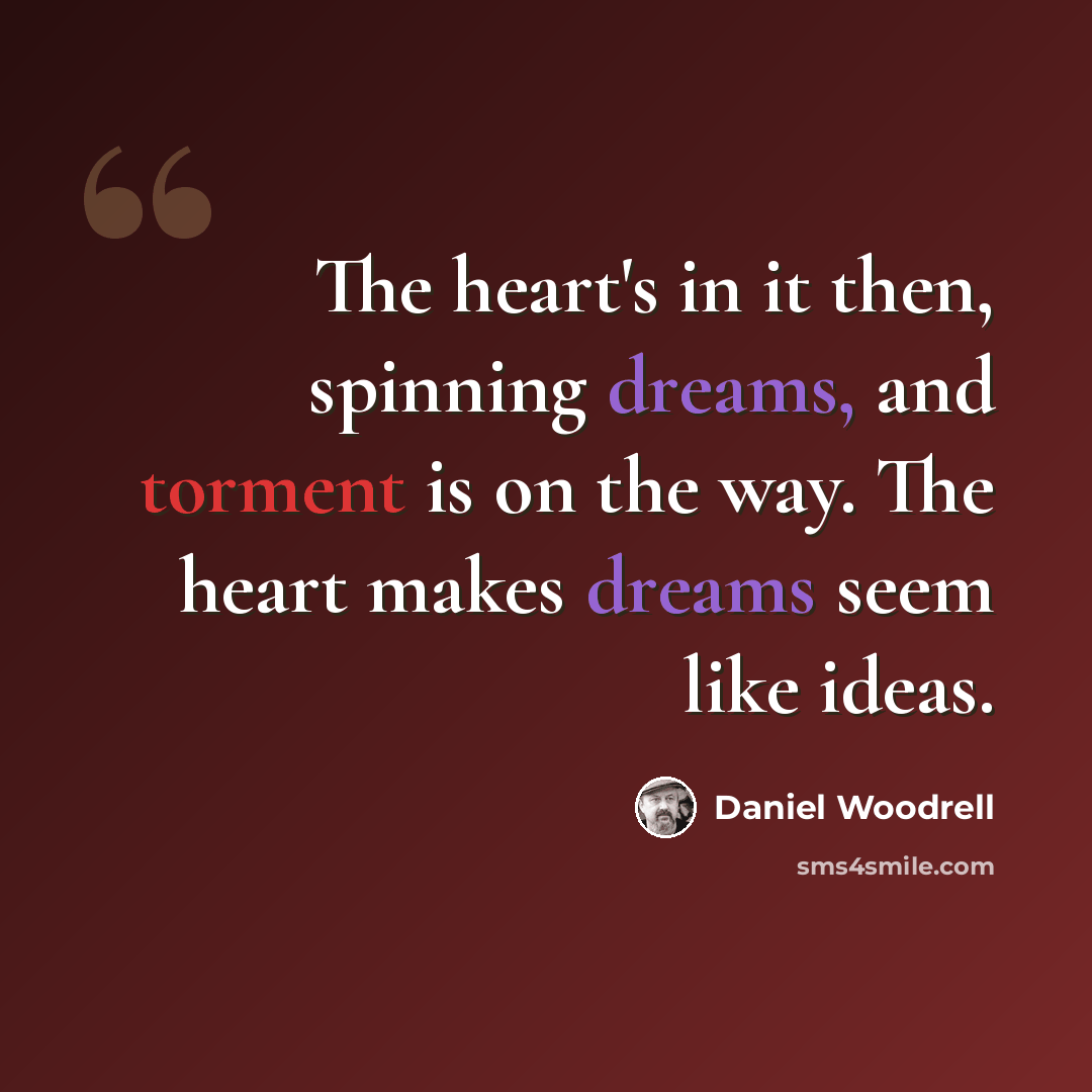 “The heart's in it then, spinning dreams, and torment is on the way. The heart makes dreams seem like ideas.” quote by Daniel Woodrell
