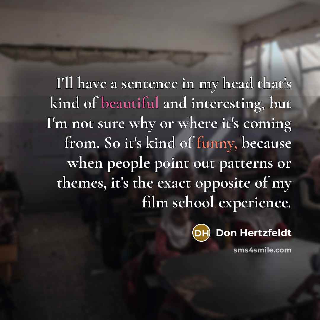 “I'll have a sentence in my head that's kind of beautiful and interesting, but I'm not sure why or where it's coming from. So it's kind of funny, because when people point out patterns or themes, it's the exact opposite of my film school experience.” quote by Don Hertzfeldt