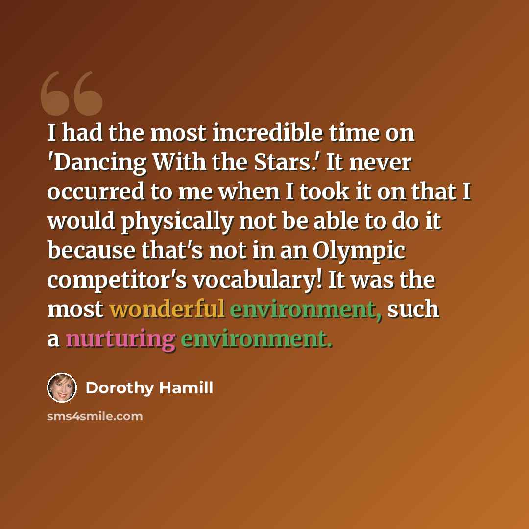 “I had the most incredible time on 'Dancing With the Stars.' It never occurred to me when I took it on that I would physically not be able to do it because that's not in an Olympic competitor's vocabulary! It was the most wonderful environment, such a nurturing environment.” quote by Dorothy Hamill