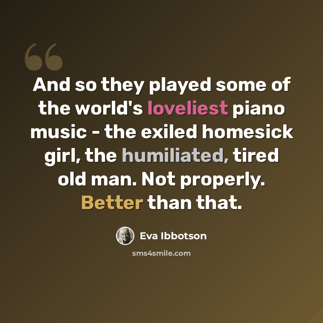 “And so they played some of the world's loveliest piano music - the exiled homesick girl, the humiliated, tired old man. Not properly. Better than that.” quote by Eva Ibbotson