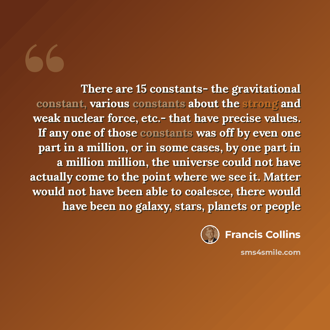 “There are 15 constants- the gravitational constant, various constants about the strong and weak nuclear force, etc.- that have precise values. If any one of those constants was off by even one part in a million, or in some cases, by one part in a million million, the universe could not have…” quote by Francis Collins