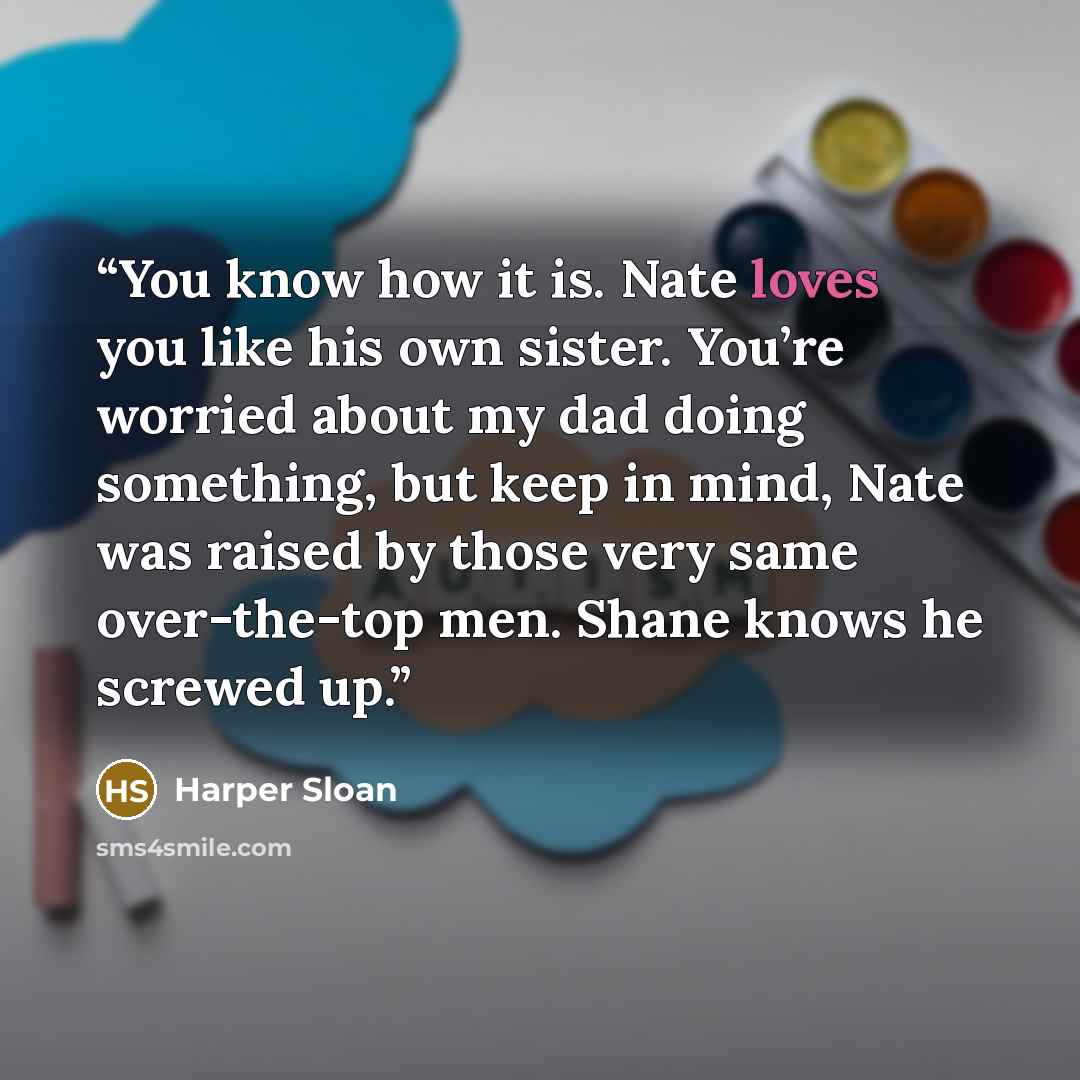 “You know how it is. Nate loves you like his own sister. You’re worried about my dad doing something, but keep in mind, Nate was raised by those very same over-the-top men. Shane knows he screwed up.” quote by Harper Sloan