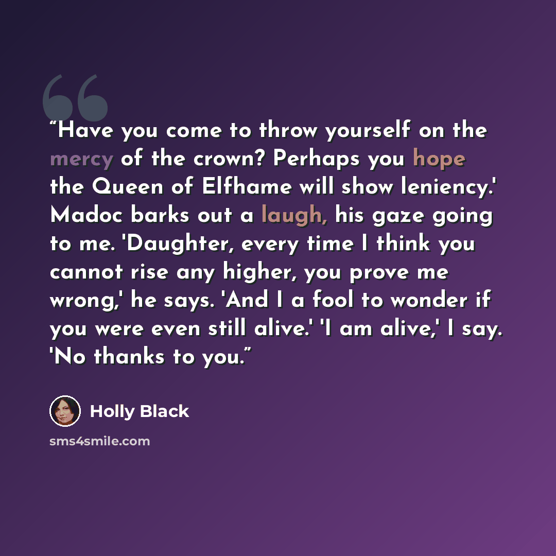 “Have you come to throw yourself on the mercy of the crown? Perhaps you hope the Queen of Elfhame will show leniency.' Madoc barks out a laugh, his gaze going to me. 'Daughter, every time I think you cannot rise any higher, you prove me wrong,' he says. 'And I a fool to wonder if you were even…” quote by Holly Black