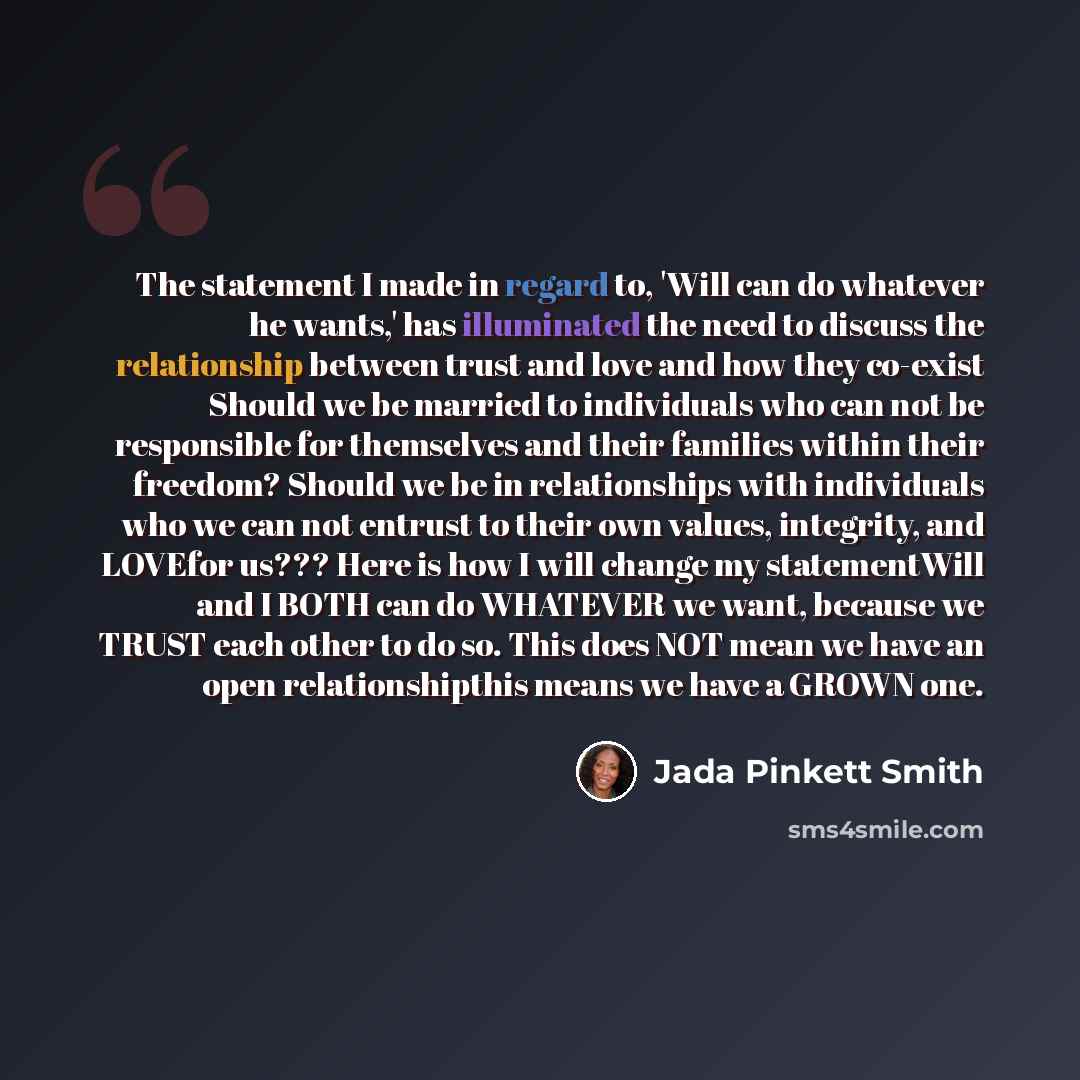 “The statement I made in regard to, 'Will can do whatever he wants,' has illuminated the need to discuss the relationship between trust and love and how they co-exist Should we be married to individuals who can not be responsible for themselves and their families within their freedom? Should we be…” quote by Jada Pinkett Smith