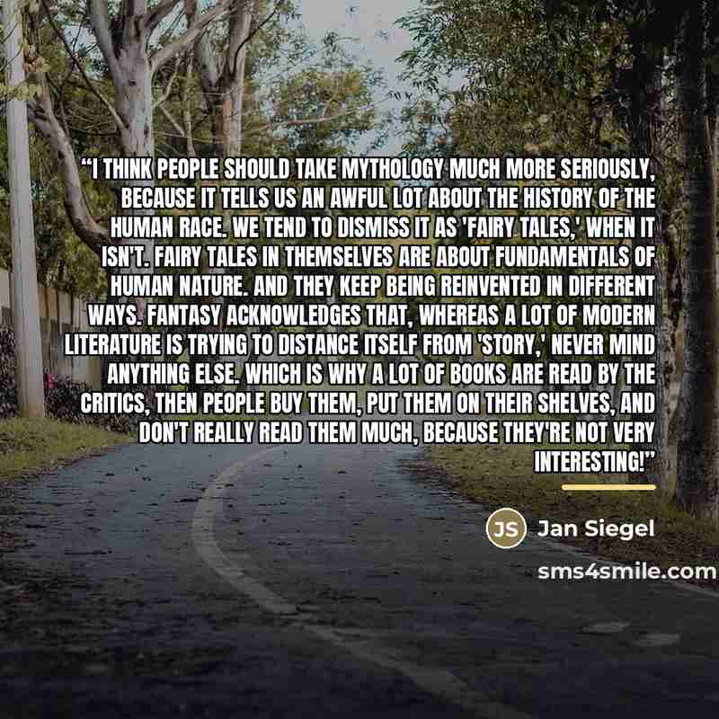 “I think people should take mythology much more seriously, because it tells us an awful lot about the history of the human race. We tend to dismiss it as 'fairy tales,' when it isn't. Fairy tales in themselves are about fundamentals of human nature. And they keep being reinvented in different ways…” quote by Jan Siegel