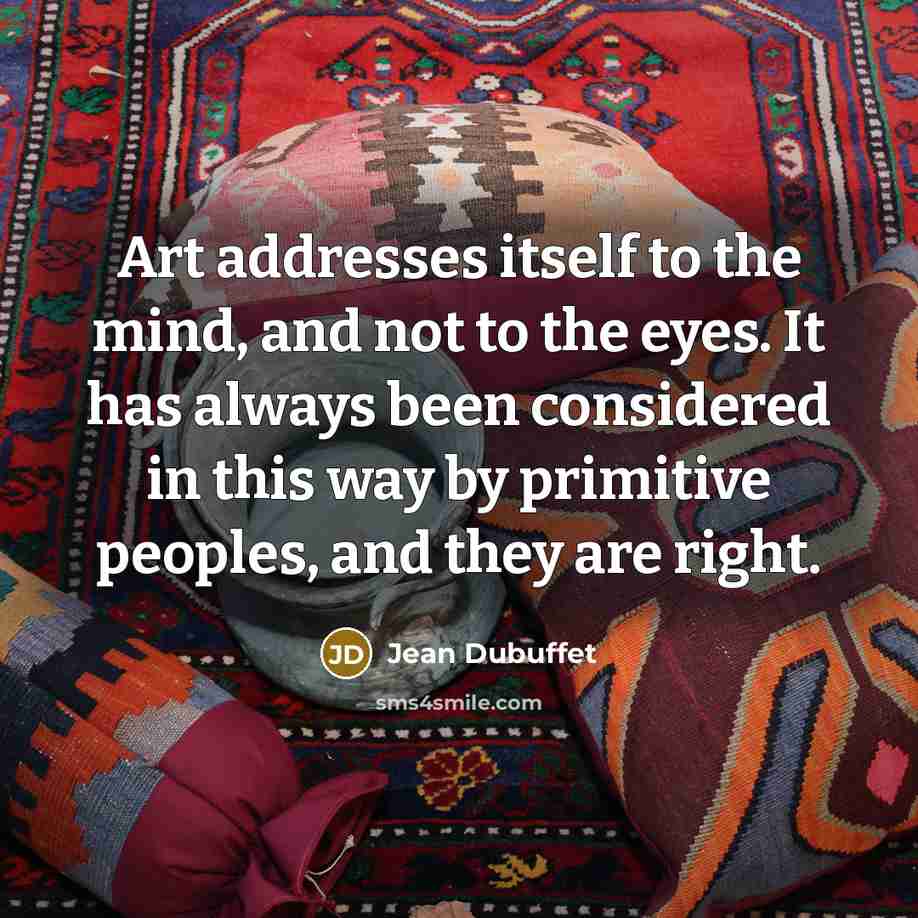 “Art addresses itself to the mind, and not to the eyes. It has always been considered in this way by primitive peoples, and they are right.” quote by Jean Dubuffet