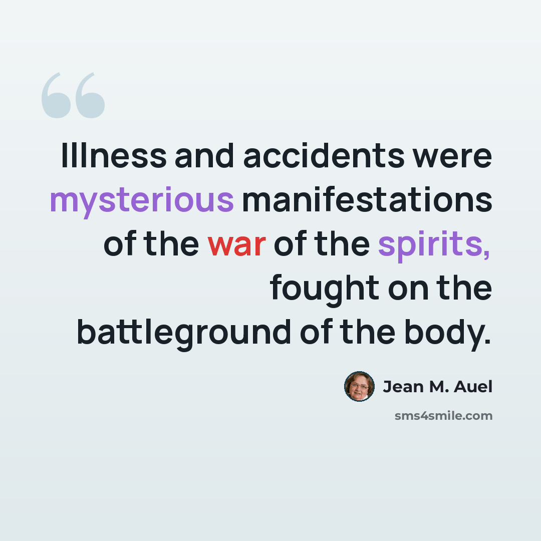 “Illness and accidents were mysterious manifestations of the war of the spirits, fought on the battleground of the body.” quote by Jean M. Auel