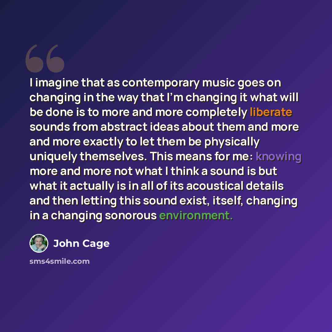 “I imagine that as contemporary music goes on changing in the way that I'm changing it what will be done is to more and more completely liberate sounds from abstract ideas about them and more and more exactly to let them be physically uniquely themselves. This means for me: knowing more and more…” quote by John Cage