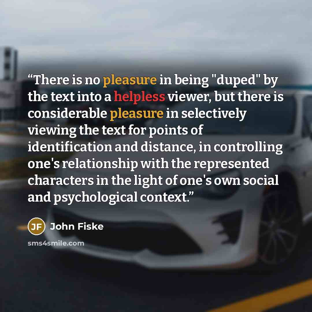 “There is no pleasure in being "duped" by the text into a helpless viewer, but there is considerable pleasure in selectively viewing the text for points of identification and distance, in controlling one's relationship with the represented characters in the light of one's own social and…” quote by John Fiske