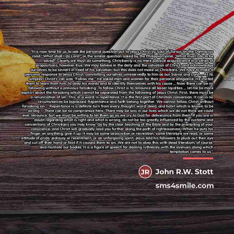 “It is now time for us to ask the personal question put to Jesus Christ by Saul of Tarsus on the Damascus road, ‘What shall I do Lord?’ or the similar question asked by the Philippian jailer, ’What must I do to be saved?’ Clearly we must do something. Christianity is no mere passive acquiescence in…” quote by John R.W. Stott